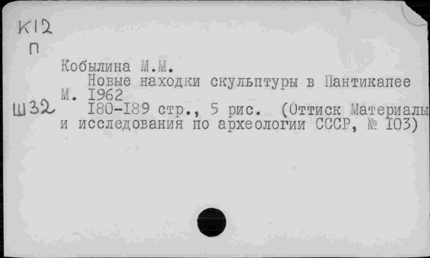 ﻿KI St
n
Кобылина M.M.
Новые находки скульптуры в Пантикапее Л М. 1962
Щ2>‘Х	I80-I89 стр., 5 рис. (Оттиск Материал
и исследования по археологии СССР, № 103)